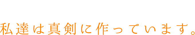 当たり前にある存在を…私達は真剣に作っています。